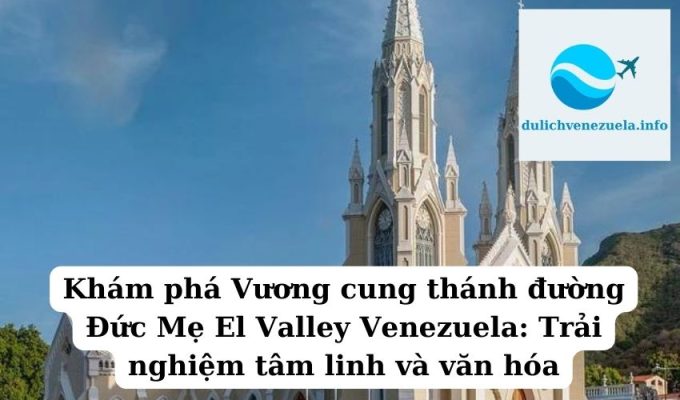 Khám phá Vương cung thánh đường Đức Mẹ El Valley Venezuela Trải nghiệm tâm linh và văn hóa